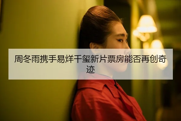 周冬雨携手易烊千玺新片票房能否再创奇迹